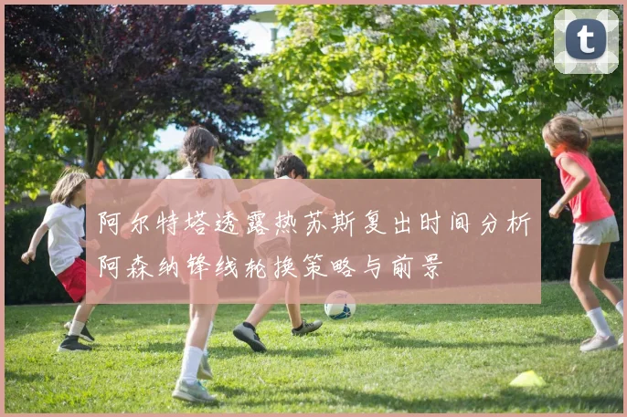 阿尔特塔透露热苏斯复出时间分析阿森纳锋线轮换策略与前景
